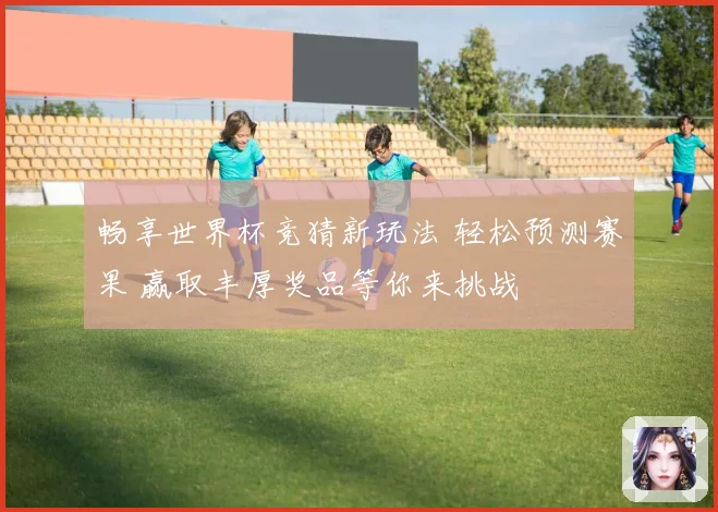 畅享世界杯竞猜新玩法 轻松预测赛果 赢取丰厚奖品等你来挑战