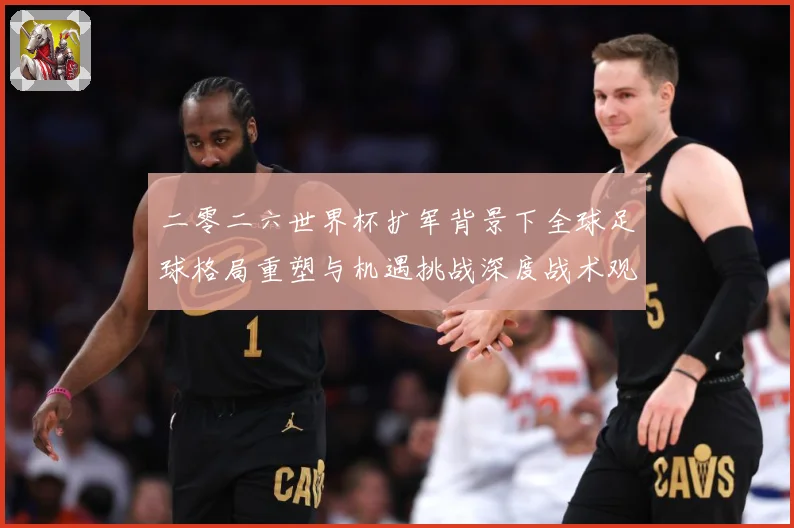 二零二六世界杯扩军背景下全球足球格局重塑与机遇挑战深度战术观察