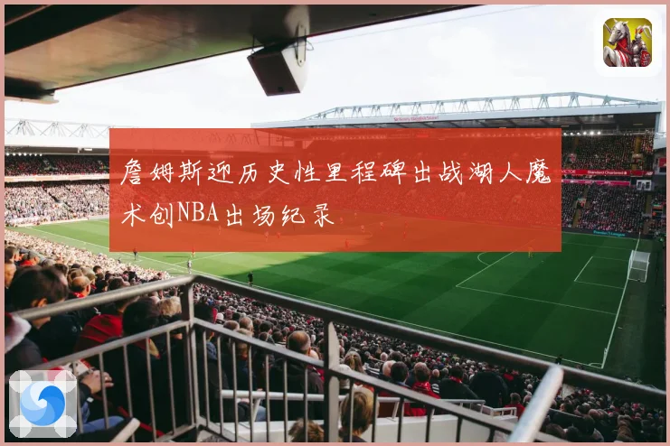詹姆斯迎历史性里程碑出战湖人魔术创NBA出场纪录