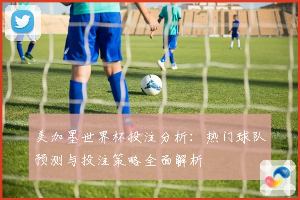 美加墨世界杯投注分析：热门球队预测与投注策略全面解析