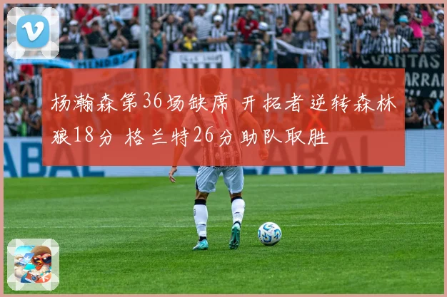 杨瀚森第36场缺席 开拓者逆转森林狼18分 格兰特26分助队取胜