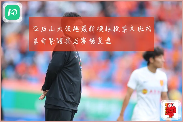 亚历山大领跑最新模拟投票文班约基奇紧随其后赛场复盘