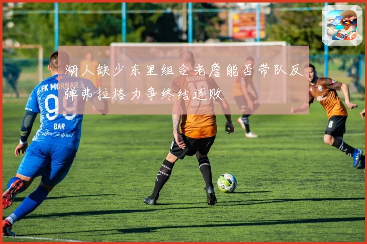 湖人缺少东里组合老詹能否带队反弹弗拉格力争终结连败