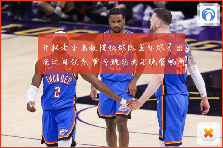 开拓者小老板揭秘球队国际球员出场时间领先 曾与姚明共进晚餐畅聊篮球