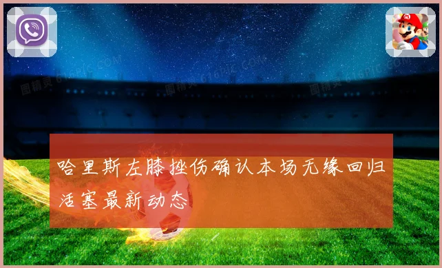 哈里斯左膝挫伤确认本场无缘回归活塞最新动态