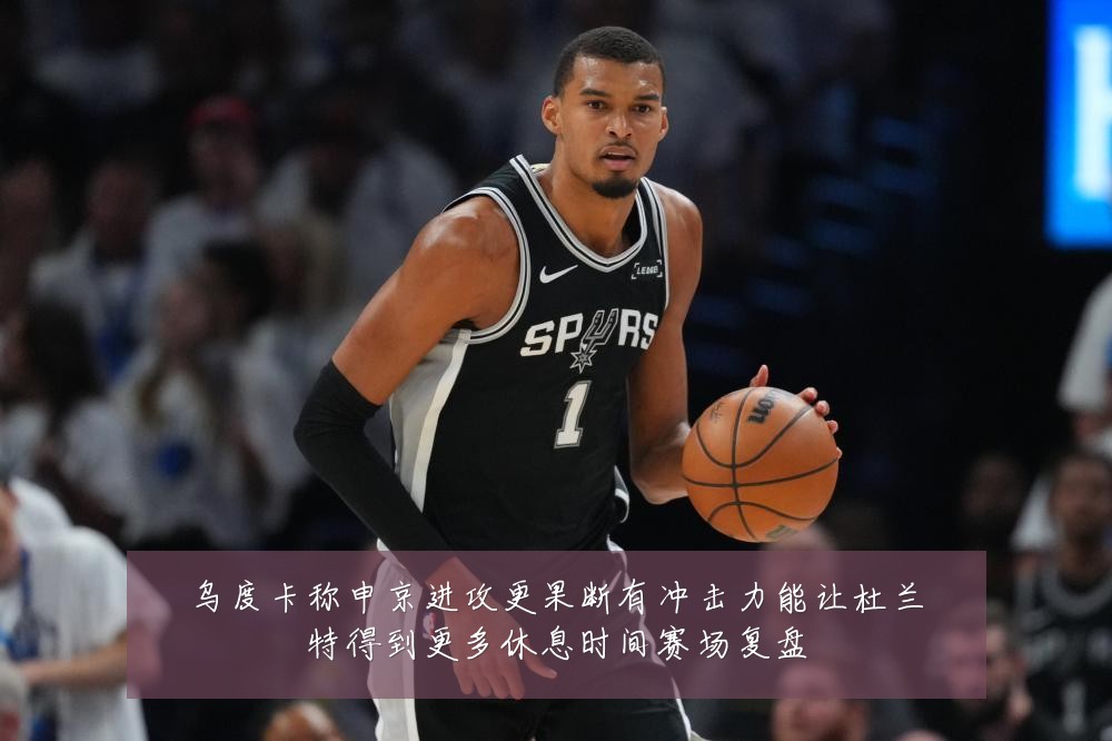 乌度卡称申京进攻更果断有冲击力能让杜兰特得到更多休息时间赛场复盘