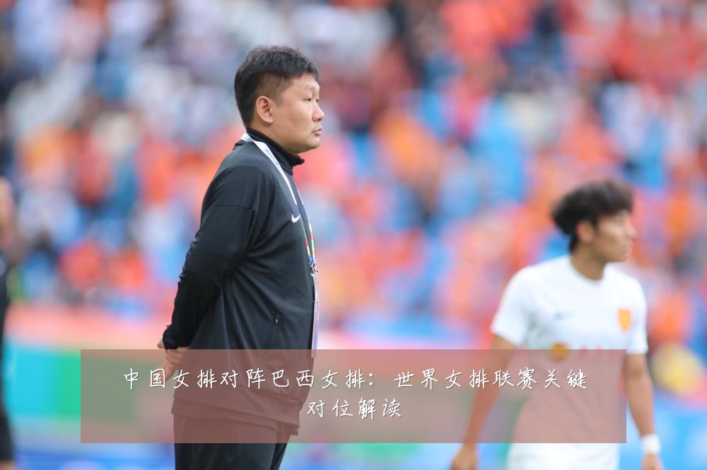 中国女排对阵巴西女排：世界女排联赛关键对位解读